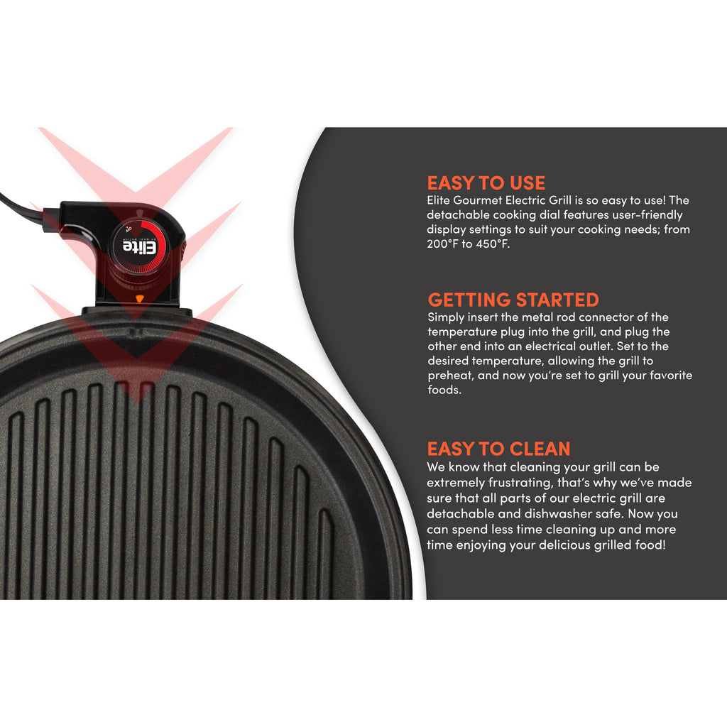 EASY TO USE Elite Gourmet Electric Grill is so easy to use! The detachable cooking dial features user-friendly display settings to suit your cooking needs; from 200°F to 450°F. GETTING STARTED Simply insert the metal rod connector of the temperature plug into the grill, and plug the other end into an electrical outlet. Set to the desired temperature, allowing the grill to preheat, and now you're set to grill your favorite foods.