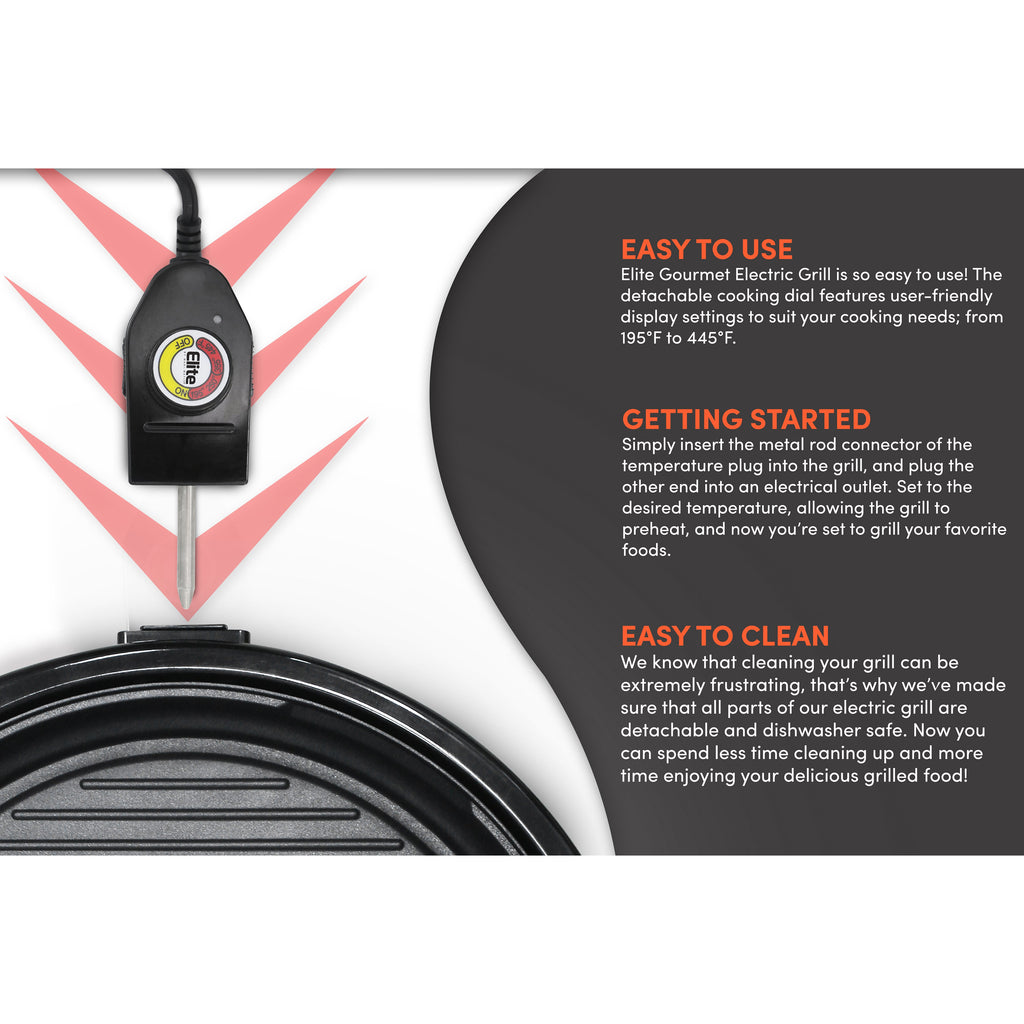 EASY TO USE Elite Gourmet Electric Grill is so easy to use! The detachable cooking dial features user-friendly display settings to suit your cooking needs; from 195°F to 445°F.GETTING STARTED Simply insert the metal rod connector of the temperature plug into the grill, and plug the other end into an electrical outlet. Set to the desired temperature, allowing the grill to preheat, and now you're set to grill your favorite foods.